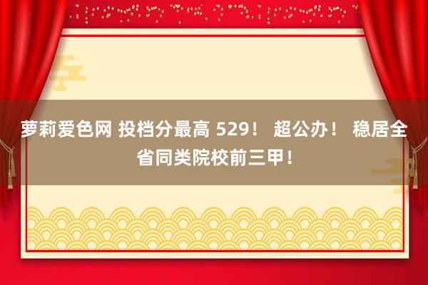 萝莉爱色网 投档分最高 529！ 超公办！ 稳居全省同类院校前三甲！