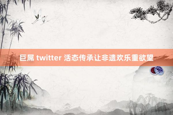 巨屌 twitter 活态传承让非遗欢乐重欲望