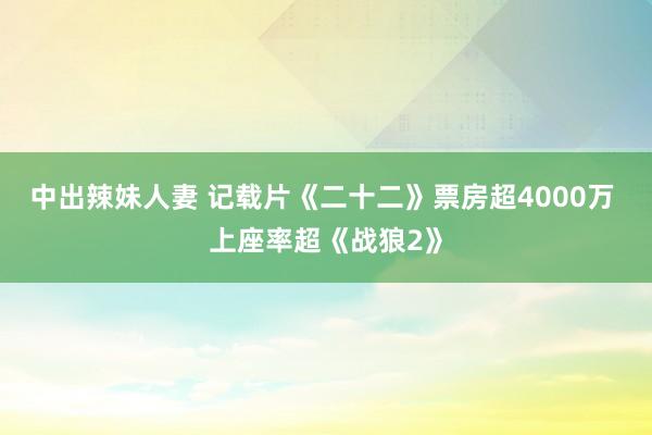 中出辣妹人妻 记载片《二十二》票房超4000万 上座率超《战狼2》