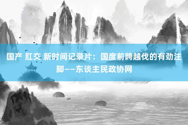 国产 肛交 新时间记录片：国度前跨越伐的有劲注脚——东谈主民政协网