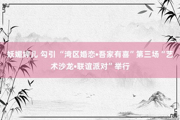 妖媚婷儿 勾引 “湾区婚恋•吾家有喜”第三场“艺术沙龙•联谊派对”举行