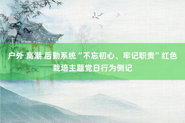 户外 高潮 后勤系统“不忘初心、牢记职责”红色栽培主题党日行为侧记