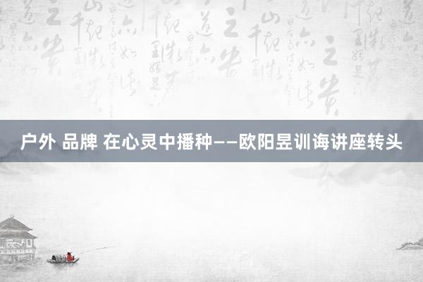 户外 品牌 在心灵中播种——欧阳昱训诲讲座转头