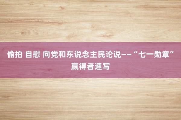 偷拍 自慰 向党和东说念主民论说——“七一勋章”赢得者速写