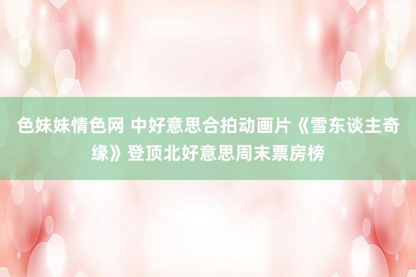 色妹妹情色网 中好意思合拍动画片《雪东谈主奇缘》登顶北好意思周末票房榜