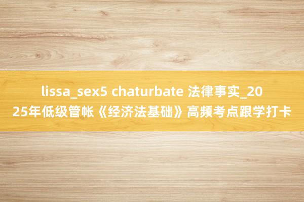 lissa_sex5 chaturbate 法律事实_2025年低级管帐《经济法基础》高频考点跟学打卡