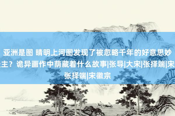 亚洲是图 晴明上河图发现了被忽略千年的好意思妙东谈主？诡异画作中荫藏着什么故事|张导|大宋|张择端|宋徽宗